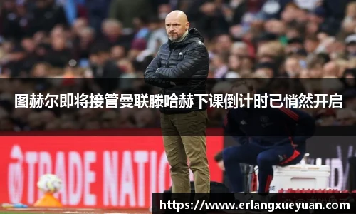 u8官方网站图赫尔即将接管曼联滕哈赫下课倒计时已悄然开启
